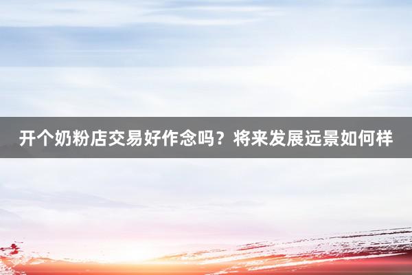 开个奶粉店交易好作念吗？将来发展远景如何样