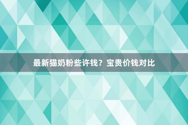 最新猫奶粉些许钱？宝贵价钱对比