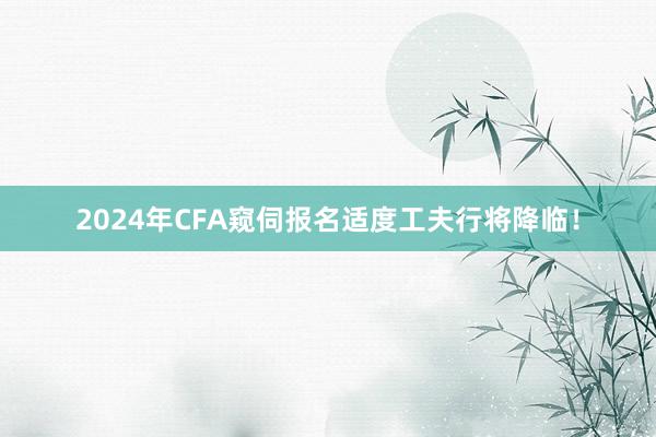 2024年CFA窥伺报名适度工夫行将降临！