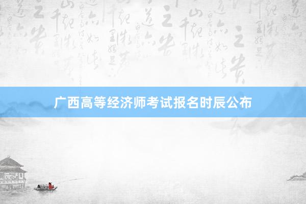 广西高等经济师考试报名时辰公布